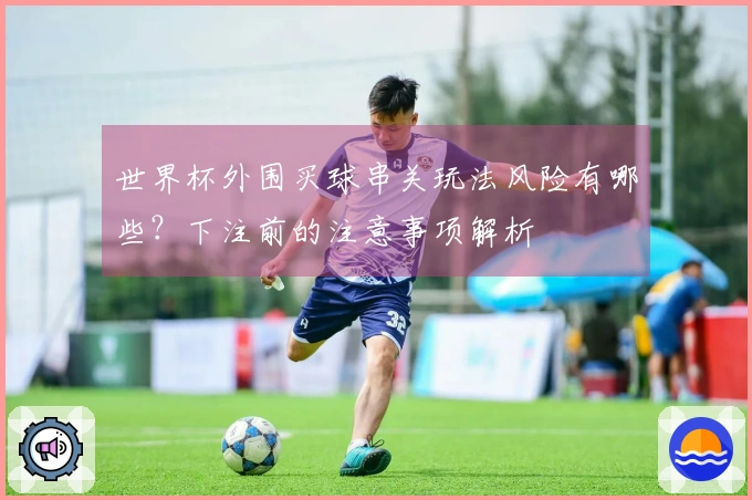 世界杯外围买球串关玩法风险有哪些？下注前的注意事项解析